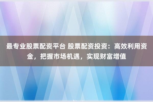 最专业股票配资平台 股票配资投资：高效利用资金，把握市场机遇，实现财富增值
