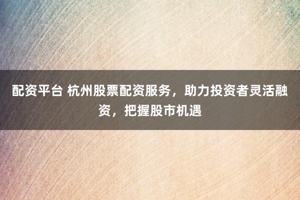 配资平台 杭州股票配资服务，助力投资者灵活融资，把握股市机遇