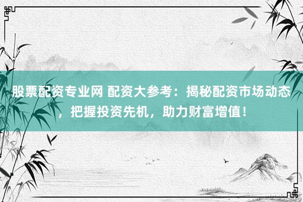 股票配资专业网 配资大参考：揭秘配资市场动态，把握投资先机，助力财富增值！