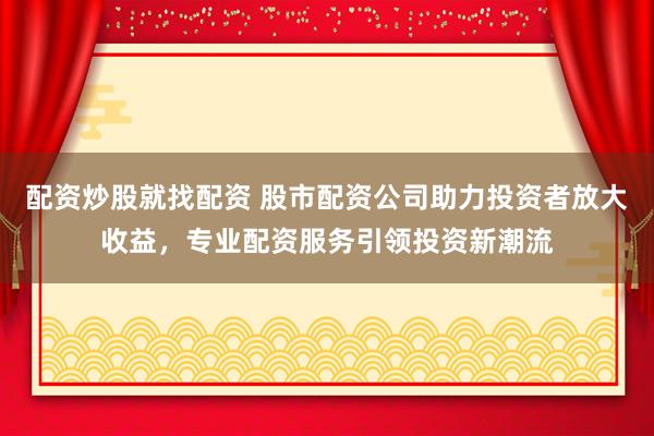 配资炒股就找配资 股市配资公司助力投资者放大收益，专业配资服务引领投资新潮流