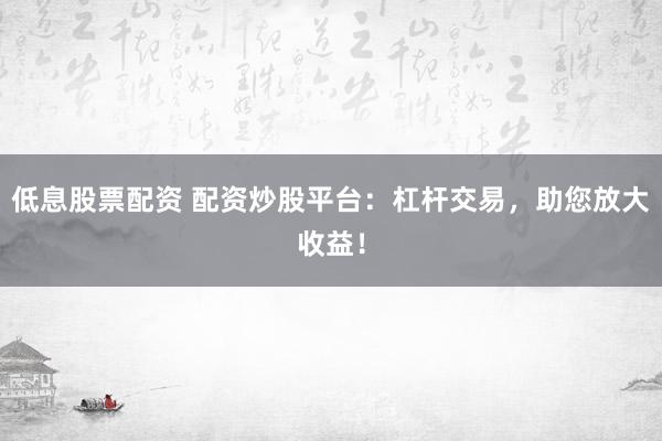 低息股票配资 配资炒股平台：杠杆交易，助您放大收益！