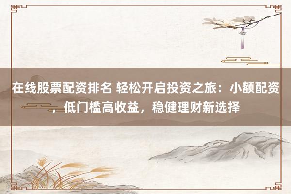 在线股票配资排名 轻松开启投资之旅：小额配资，低门槛高收益，稳健理财新选择
