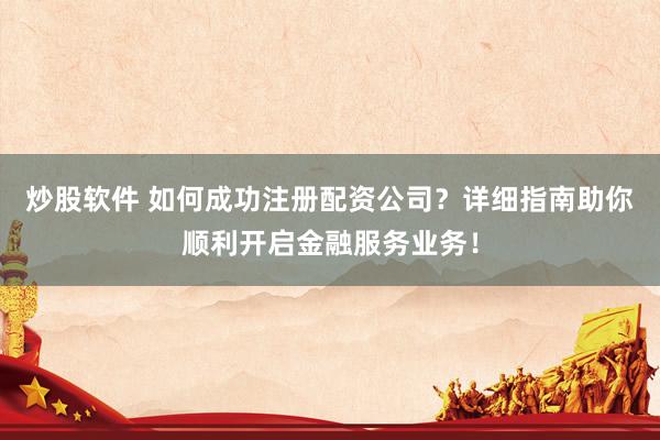 炒股软件 如何成功注册配资公司？详细指南助你顺利开启金融服务业务！