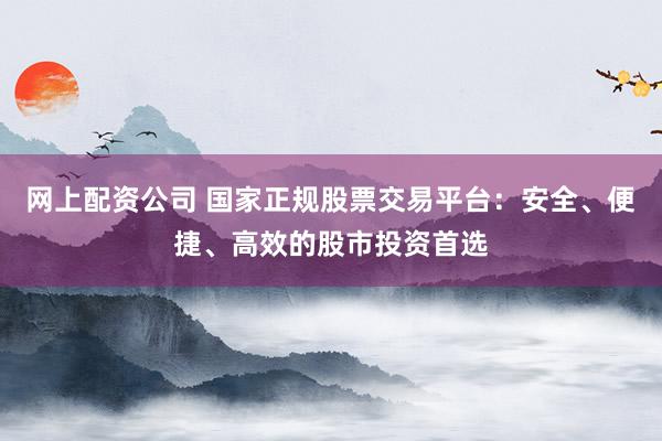 网上配资公司 国家正规股票交易平台：安全、便捷、高效的股市投资首选