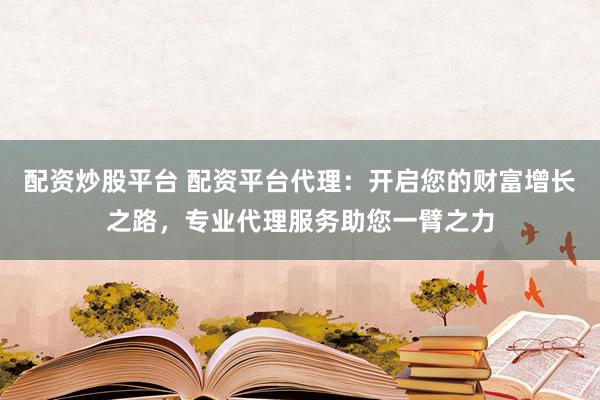配资炒股平台 配资平台代理：开启您的财富增长之路，专业代理服务助您一臂之力