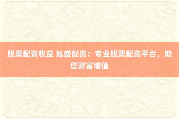 股票配资收益 旭盛配资：专业股票配资平台，助您财富增值
