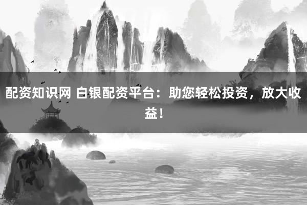 配资知识网 白银配资平台：助您轻松投资，放大收益！