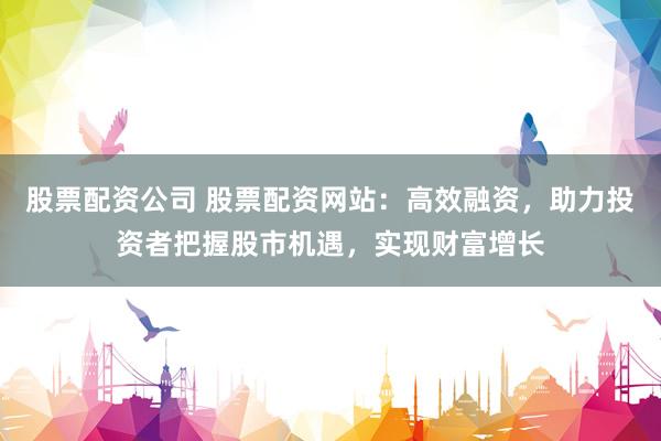股票配资公司 股票配资网站：高效融资，助力投资者把握股市机遇，实现财富增长