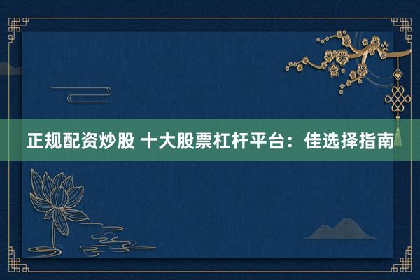 正规配资炒股 十大股票杠杆平台：佳选择指南