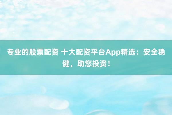 专业的股票配资 十大配资平台App精选：安全稳健，助您投资！