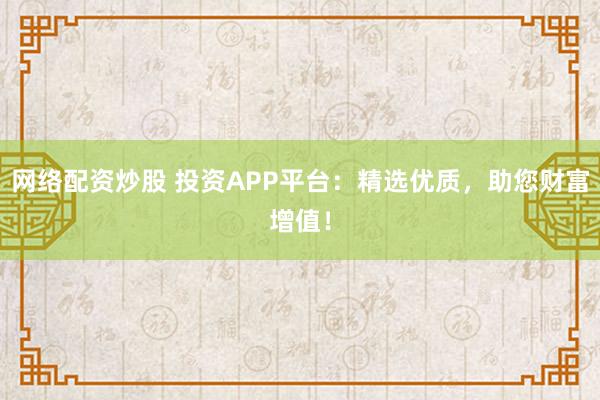 网络配资炒股 投资APP平台：精选优质，助您财富增值！