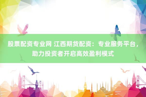 股票配资专业网 江西期货配资：专业服务平台，助力投资者开启高效盈利模式