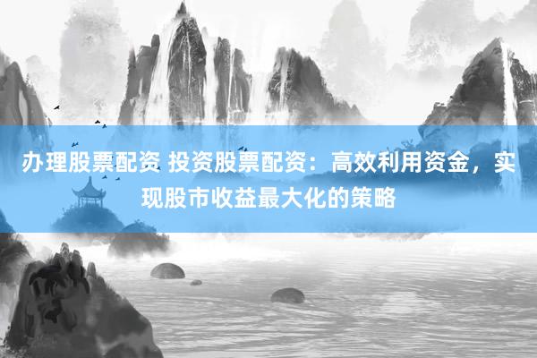 办理股票配资 投资股票配资：高效利用资金，实现股市收益最大化的策略