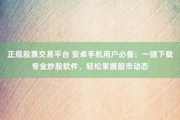 正规股票交易平台 安卓手机用户必备：一键下载专业炒股软件，轻松掌握股市动态