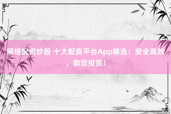 网络配资炒股 十大配资平台App精选：安全高效，助您投资！