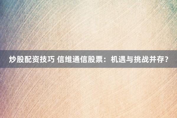 炒股配资技巧 信维通信股票：机遇与挑战并存？