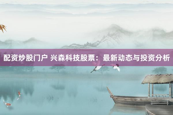 配资炒股门户 兴森科技股票：最新动态与投资分析