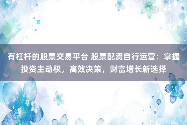 有杠杆的股票交易平台 股票配资自行运营：掌握投资主动权，高效决策，财富增长新选择