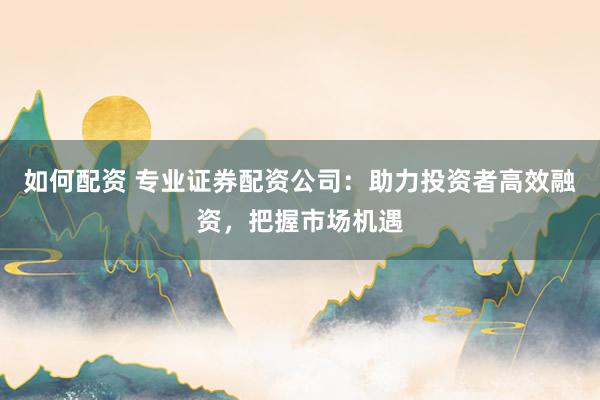 如何配资 专业证券配资公司：助力投资者高效融资，把握市场机遇