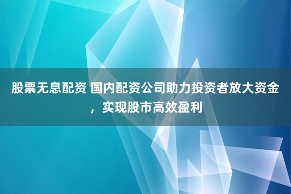 股票无息配资 国内配资公司助力投资者放大资金，实现股市高效盈利