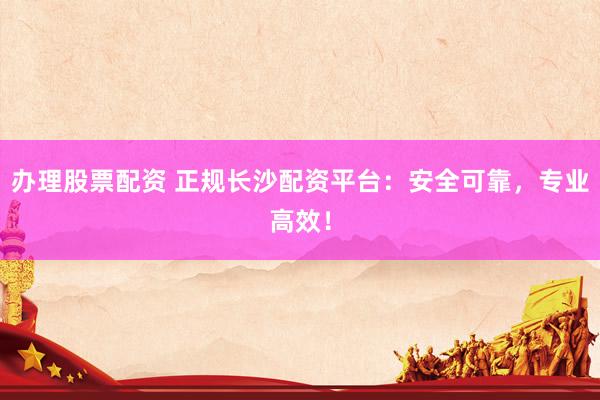 办理股票配资 正规长沙配资平台：安全可靠，专业高效！
