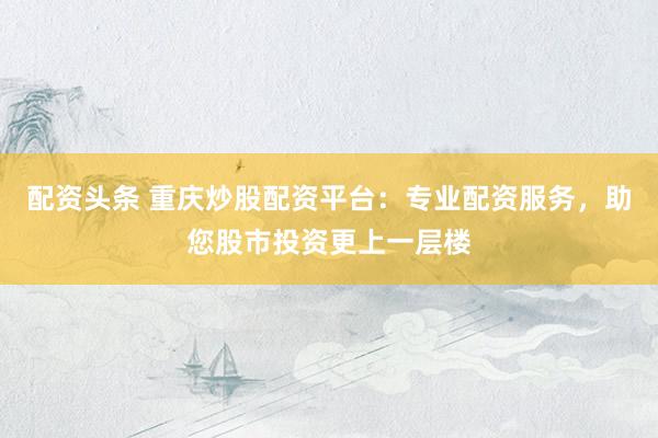 配资头条 重庆炒股配资平台：专业配资服务，助您股市投资更上一层楼