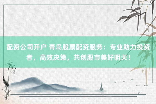 配资公司开户 青岛股票配资服务：专业助力投资者，高效决策，共创股市美好明天！