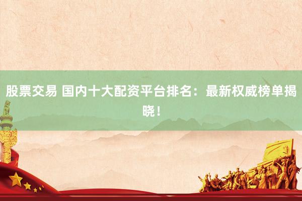 股票交易 国内十大配资平台排名：最新权威榜单揭晓！