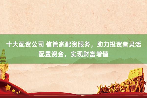 十大配资公司 信管家配资服务，助力投资者灵活配置资金，实现财富增值