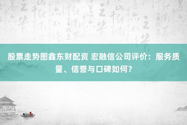 股票走势图鑫东财配资 宏融信公司评价：服务质量、信誉与口碑如何？