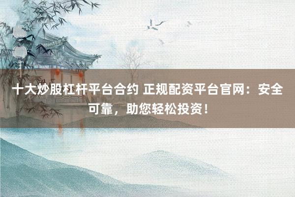 十大炒股杠杆平台合约 正规配资平台官网：安全可靠，助您轻松投资！