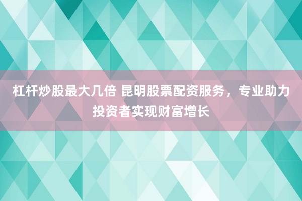 杠杆炒股最大几倍 昆明股票配资服务，专业助力投资者实现财富增长