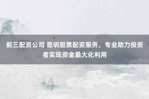 前三配资公司 昆明股票配资服务，专业助力投资者实现资金最大化利用
