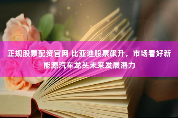 正规股票配资官网 比亚迪股票飙升，市场看好新能源汽车龙头未来发展潜力