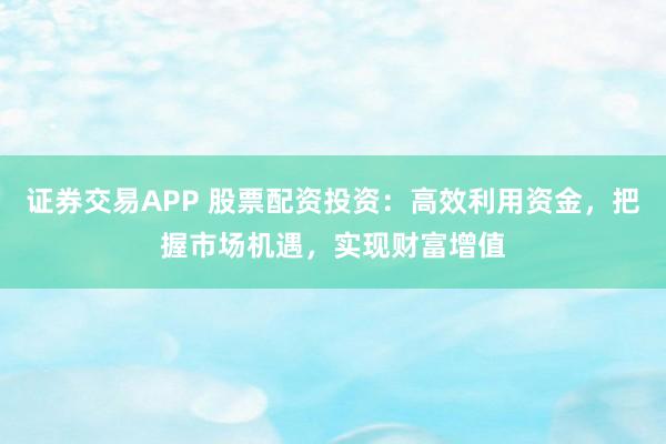 证券交易APP 股票配资投资：高效利用资金，把握市场机遇，实现财富增值