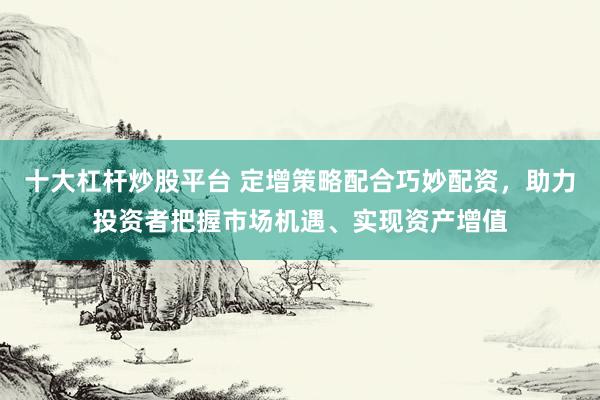 十大杠杆炒股平台 定增策略配合巧妙配资，助力投资者把握市场机遇、实现资产增值