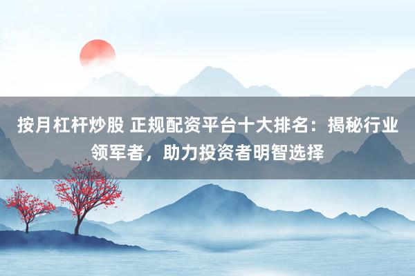 按月杠杆炒股 正规配资平台十大排名：揭秘行业领军者，助力投资者明智选择