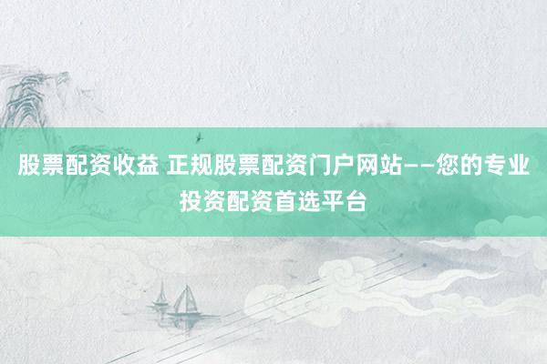 股票配资收益 正规股票配资门户网站——您的专业投资配资首选平台