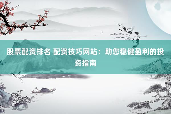 股票配资排名 配资技巧网站：助您稳健盈利的投资指南