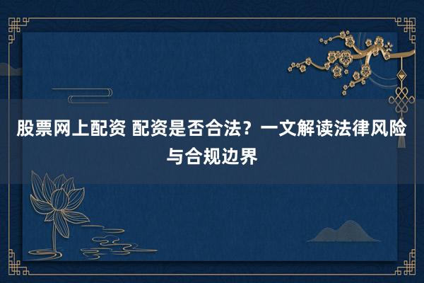 股票网上配资 配资是否合法？一文解读法律风险与合规边界