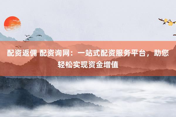 配资返佣 配资询网：一站式配资服务平台，助您轻松实现资金增值