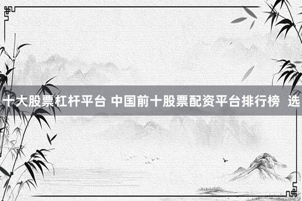 十大股票杠杆平台 中国前十股票配资平台排行榜  选