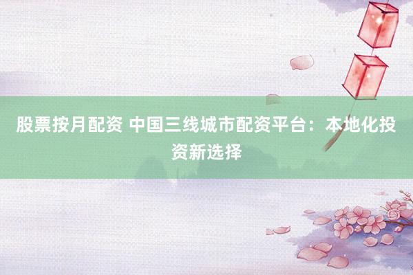 股票按月配资 中国三线城市配资平台：本地化投资新选择