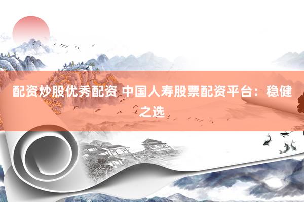 配资炒股优秀配资 中国人寿股票配资平台：稳健之选