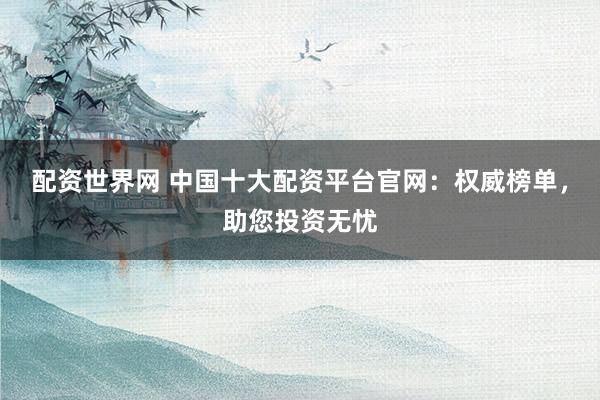 配资世界网 中国十大配资平台官网：权威榜单，助您投资无忧