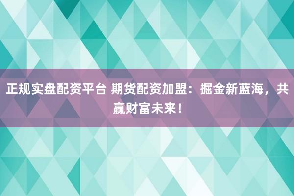 正规实盘配资平台 期货配资加盟：掘金新蓝海，共赢财富未来！