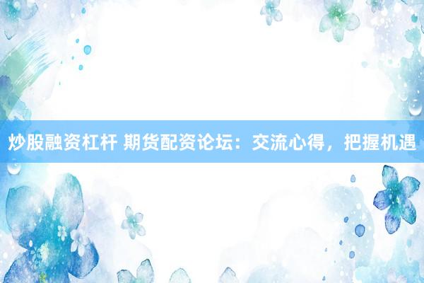 炒股融资杠杆 期货配资论坛：交流心得，把握机遇