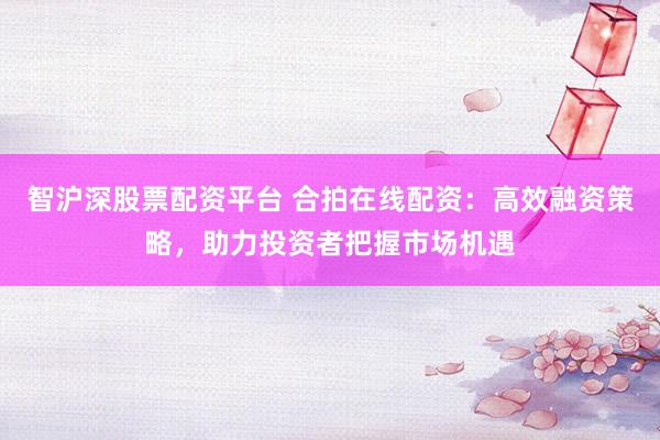 智沪深股票配资平台 合拍在线配资：高效融资策略，助力投资者把握市场机遇