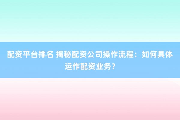 配资平台排名 揭秘配资公司操作流程：如何具体运作配资业务？