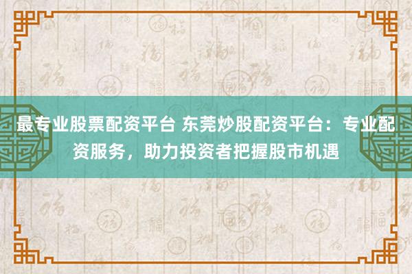 最专业股票配资平台 东莞炒股配资平台:专业配资服务,助力投资者把握股市机遇